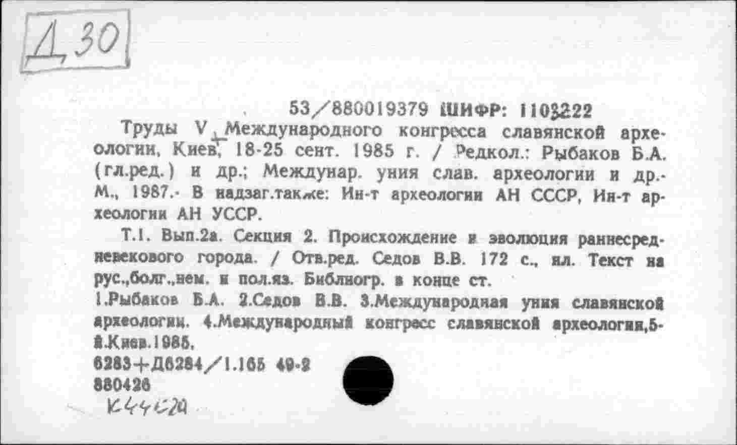 ﻿53/880019379 ШИФР: 110J222
Труды V .Международного конгресса славянской археологии, Киев; 18-25 сент. 1985 г. / Редкол.: Рыбаков Б.А. (гл.ред.) и др.; Междунар. уния слав, археологии и Др.-M., 1987.- В надзаг.также: Ин-т археологии АН СССР, Ин-т археологии АН УССР.
Т.1. Вып.2а. Секция 2. Происхождение и эволюция раннесредневекового города. / Отв.ред. Седов В.В. 172 с., ил. Текст на рус.,болг.,нем. к пол.яз. Библногр. В конце ст.
(.Рыбаков ВЛ, 2-Ссдов В.В. З.Международная уния славянской археологии. 4.Международный конгресс славянской археология,5-Й.Кмв.1986,
62834-Д6284/1.168 49-8 880436